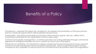 Benefits of a Policy
Compliance - Logically the higher the compliance, the deeper the penetration of the procurement
team to create an opportunity to deliver greater bang for buck.
Sustainability - practicing sustainable procurement meet needs for goods, services, utilities which
maximising net benefits for the organisation and the wider world.
Contract and Supplier management – Contracts provide cost savings delivered through commercial
agreements and good indication of how in control you are of your total spend.
Performance monitoring - It is important to deploy a balanced scorecard approach to procurement
activity to ensure improvement across the end-to-end process. Good scorecards measure savings,
compliance and capability to improve both the commercial and risk positions within the organisation.
 