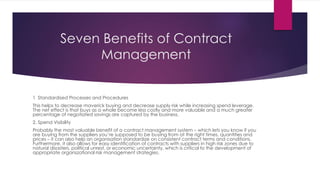 Seven Benefits of Contract
Management
1 Standardised Processes and Procedures
This helps to decrease maverick buying and decrease supply risk while increasing spend leverage.
The net effect is that buys as a whole become less costly and more valuable and a much greater
percentage of negotiated savings are captured by the business.
2. Spend Visibility
Probably the most valuable benefit of a contract management system – which lets you know if you
are buying from the suppliers you’re supposed to be buying from at the right times, quantities and
prices – it can also help an organisation standardize on consistent contract terms and conditions.
Furthermore, it also allows for easy identification of contracts with suppliers in high risk zones due to
natural disasters, political unrest, or economic uncertainty, which is critical to the development of
appropriate organszational risk management strategies.
 