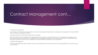 Contract Management cont…
3. Improved Compliance
According to CIPS (Practical Approaches to Contract Management Deployment) compliance management is improved 55%
with a contract management system.
4. Solid Foundation for Spend and Performance Analysis
With all of the contract conditions and negotiated prices and fees in a central location, it’s a lot easier to compare actual
purchases against contracted buys. This allows policy or regulation violations to be caught and dealt with immediately and
insures that all spend is known and available to be appropriately leveraged in sourcing projects.
5. Rebate Management
Contract Management systems make it easy to track rebates and insure that all of the savings negotiated in a sourcing cycle
are captured.
 