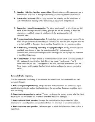 7. Shaming, ridiculing, labeling, name-calling. Here the disapproval is more overt and is
directed at the individual in the hopes of shaming or correcting a behavior or attitude.
8. Interpreting, analyzing. This is a very common and tempting one for counselors: to
seek out the hidden meaning for the person and give your own interpretation.
9. Reassuring, sympathizing, consoling. The intent here is usually to help the person feel
better. What is wrong with that? Nothing, perhaps, but it is not listening. It meets the
criterion as a roadblock because it interferes with the spontaneous flow of
communication.
10. Probing, questioning, interrogating. Trying to find motives, reasons and causes. Clients
do not always tell their concerns in logical sequence, and there are good ways for workers
to go back and fill in the gaps without sounding though they are in a superior position.
11. Withdrawing, distracting, humoring, changing the subject. Finally, this very obvious
roadblock is an attempt to "take the person's mind off it." It directly diverts
communication, and underneath implies that what the person was saying is not important
or should not be pursued.
12. “I understand”. Workers attempt to comfort clients who are upset. Most of us can never
fully understand what the client feels. Do not use phrase “I understand…” or “I
understand what you feel. That happened to me once” or worse “I understand you, but…”
These phrases tend to negate the client’s real feelings and push the worker perspective
instead.
Lesson 3: Useful responses.
You are responsible for creating an environment that makes client feel comfortable and safe
enough to be open.
1. Ways to responding the feelings. t helps the client feel comfortable and understood if you
can identify their feeling and say that back to them. Do not confuse the person by adding more
than one feeling.
2. Ways to start responding to content. You are confirming that you are bearing what the client
has told you and confirm for the client how important the details are to you.
3. Ways to start a closed question. Question that requires only a single answer are often
referred to us a closed question and can be used when you need facts or specific information.
4. Ways to start an open question. To be more open to solicit the information clients believe is
significant.
 