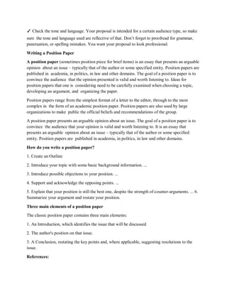 ✓ Check the tone and language. Your proposal is intended for a certain audience type, so make
sure the tone and language used are reflective of that. Don’t forget to proofread for grammar,
punctuation, or spelling mistakes. You want your proposal to look professional.
Writing a Position Paper
A position paper (sometimes position piece for brief items) is an essay that presents an arguable
opinion about an issue – typically that of the author or some specified entity. Position papers are
published in academia, in politics, in law and other domains. The goal of a position paper is to
convince the audience that the opinion presented is valid and worth listening to. Ideas for
position papers that one is considering need to be carefully examined when choosing a topic,
developing an argument, and organizing the paper.
Position papers range from the simplest format of a letter to the editor, through to the most
complex in the form of an academic position paper. Position papers are also used by large
organizations to make public the official beliefs and recommendations of the group.
A position paper presents an arguable opinion about an issue. The goal of a position paper is to
convince the audience that your opinion is valid and worth listening to. It is an essay that
presents an arguable opinion about an issue – typically that of the author or some specified
entity. Position papers are published in academia, in politics, in law and other domains.
How do you write a position paper?
1. Create an Outline
2. Introduce your topic with some basic background information. ...
3. Introduce possible objections to your position. ...
4. Support and acknowledge the opposing points. ...
5. Explain that your position is still the best one, despite the strength of counter-arguments. ... 6.
Summarize your argument and restate your position.
Three main elements of a position paper
The classic position paper contains three main elements:
1. An Introduction, which identifies the issue that will be discussed
2. The author's position on that issue.
3. A Conclusion, restating the key points and, where applicable, suggesting resolutions to the
issue.
References:
 