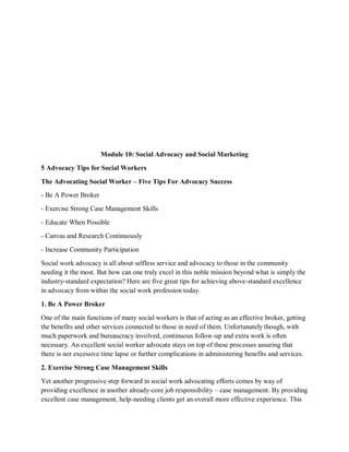 Module 10: Social Advocacy and Social Marketing
5 Advocacy Tips for Social Workers
The Advocating Social Worker – Five Tips For Advocacy Success
- Be A Power Broker
- Exercise Strong Case Management Skills
- Educate When Possible
- Canvas and Research Continuously
- Increase Community Participation
Social work advocacy is all about selfless service and advocacy to those in the community
needing it the most. But how can one truly excel in this noble mission beyond what is simply the
industry-standard expectation? Here are five great tips for achieving above-standard excellence
in advocacy from within the social work profession today.
1. Be A Power Broker
One of the main functions of many social workers is that of acting as an effective broker, getting
the benefits and other services connected to those in need of them. Unfortunately though, with
much paperwork and bureaucracy involved, continuous follow-up and extra work is often
necessary. An excellent social worker advocate stays on top of these processes assuring that
there is not excessive time lapse or further complications in administering benefits and services.
2. Exercise Strong Case Management Skills
Yet another progressive step forward in social work advocating efforts comes by way of
providing excellence in another already-core job responsibility – case management. By providing
excellent case management, help-needing clients get an overall more effective experience. This
 