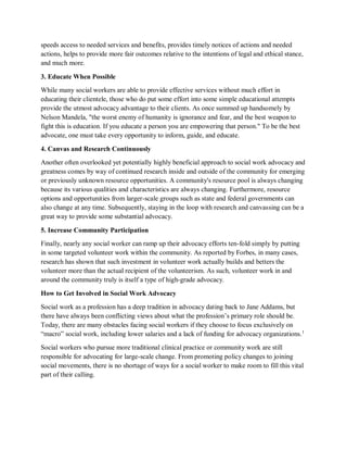 speeds access to needed services and benefits, provides timely notices of actions and needed
actions, helps to provide more fair outcomes relative to the intentions of legal and ethical stance,
and much more.
3. Educate When Possible
While many social workers are able to provide effective services without much effort in
educating their clientele, those who do put some effort into some simple educational attempts
provide the utmost advocacy advantage to their clients. As once summed up handsomely by
Nelson Mandela, "the worst enemy of humanity is ignorance and fear, and the best weapon to
fight this is education. If you educate a person you are empowering that person." To be the best
advocate, one must take every opportunity to inform, guide, and educate.
4. Canvas and Research Continuously
Another often overlooked yet potentially highly beneficial approach to social work advocacy and
greatness comes by way of continued research inside and outside of the community for emerging
or previously unknown resource opportunities. A community's resource pool is always changing
because its various qualities and characteristics are always changing. Furthermore, resource
options and opportunities from larger-scale groups such as state and federal governments can
also change at any time. Subsequently, staying in the loop with research and canvassing can be a
great way to provide some substantial advocacy.
5. Increase Community Participation
Finally, nearly any social worker can ramp up their advocacy efforts ten-fold simply by putting
in some targeted volunteer work within the community. As reported by Forbes, in many cases,
research has shown that such investment in volunteer work actually builds and betters the
volunteer more than the actual recipient of the volunteerism. As such, volunteer work in and
around the community truly is itself a type of high-grade advocacy.
How to Get Involved in Social Work Advocacy
Social work as a profession has a deep tradition in advocacy dating back to Jane Addams, but
there have always been conflicting views about what the profession’s primary role should be.
Today, there are many obstacles facing social workers if they choose to focus exclusively on
“macro” social work, including lower salaries and a lack of funding for advocacy organizations.1
Social workers who pursue more traditional clinical practice or community work are still
responsible for advocating for large-scale change. From promoting policy changes to joining
social movements, there is no shortage of ways for a social worker to make room to fill this vital
part of their calling.
 
