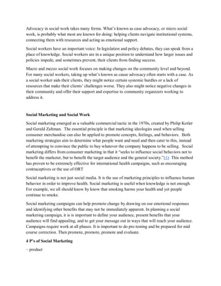 Advocacy in social work takes many forms. What’s known as case advocacy, or micro social
work, is probably what most are known for doing: helping clients navigate institutional systems,
connecting them with resources and acting as emotional support.
Social workers have an important voice: In legislation and policy debates, they can speak from a
place of knowledge. Social workers are in a unique position to understand how larger issues and
policies impede, and sometimes prevent, their clients from finding success.
Macro and mezzo social work focuses on making changes on the community level and beyond.
For many social workers, taking up what’s known as cause advocacy often starts with a case. As
a social worker aids their clients, they might notice certain systemic hurdles or a lack of
resources that make their clients’ challenges worse. They also might notice negative changes in
their community and offer their support and expertise to community organizers working to
address it.
Social Marketing and Social Work
Social marketing emerged as a valuable commercial tactic in the 1970s, created by Philip Kotler
and Gerald Zaltman. The essential principle is that marketing ideologies used when selling
consumer merchandise can also be applied to promote concepts, feelings, and behaviors. Both
marketing strategies aim to determine what people want and need and then cater to this, instead
of attempting to convince the public to buy whatever the company happens to be selling. Social
marketing differs from consumer marketing in that it “seeks to influence social behaviors not to
benefit the marketer, but to benefit the target audience and the general society.”(1) This method
has proven to be extremely effective for international health campaigns, such as encouraging
contraceptives or the use of ORT
Social marketing is not just social media. It is the use of marketing principles to influence human
behavior in order to improve health. Social marketing is useful when knowledge is not enough.
For example, we all should know by know that smoking harms your health and yet people
continue to smoke.
Social marketing campaigns can help promote change by drawing on our emotional responses
and identifying other benefits that may not be immediately apparent. In planning a social
marketing campaign, it is is important to define your audience, present benefits that your
audience will find appealing, and to get your message out in ways that will reach your audience.
Campaigns require work at all phases. It is important to do pre-testing and be prepared for mid
course correction. Then promote, promote, promote and evaluate.
4 P’s of Social Marketing
– product
 