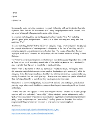 – price
– place
– promotion
Some popular social marketing campaigns you might be familiar with are Smokey the Bear ads
to prevent forest fires and the more recent “1 is 2 many” campaign to end sexual violence. This
is a powerful example of a campaign to save a public library:
In consumer marketing, there are four key principles known as the “four P’s,” including
“product, price, place, and promotion.” These exist in social marketing also, along with four
additional “P’s.”
In social marketing, the “product” is not always a tangible object. While sometimes it is physical
(for example, distribution of contraceptives), it often comes in the form of providing a service,
promoting a practice, or raising awareness about an idea. The success of a product depends
largely on public belief that there is a real problem, and that this new invention will help to solve
the issue.
The “price” in social marketing refers to what the user must do to acquire the product (this could
be financial cost, but is more likely a dedication of time, effort, or potential risk). The benefits
must be greater than the costs in order to be of significant value.
“Place” refers to the manner in which the merchandise reaches the buyer. For tangible items,
this means the method of dissemination (such as free distribution, trucks, stores, etc.), while for
intangible items, this represents choices about how the information is spread (such as media use,
training demonstrations, and public postings). Researchers must observe the routine schedule of
their market pool in order to identify the best way to convey their message.
“Promotion” is comprised of publicity, media support, personal sales techniques, and attention-
grabbing ploys, all of which should concentrate on fostering and maintaining sufficient demand
for the item.
The four additional “P’s” specific to social marketing are “publics” (internal and external groups
involved with an organization), “partnership” (joining with other groups with common goals),
“policy” (media advocacy organizations can sometimes supplement social marketing schemes if
policy change is necessary), and “purse strings” (funding, grants and donations from various
programs and the government are necessary to help fuel social marketing plans).
References:
http://www.uniteforsight.org/social-marketing/module1#_ftn3
http://www.uniteforsight.org/social-marketing/module1
 