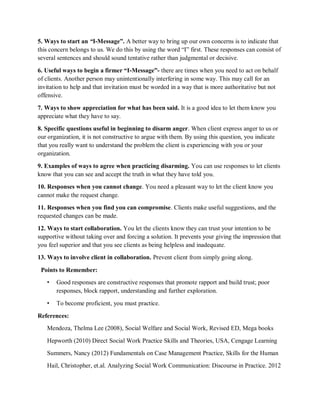 5. Ways to start an “I-Message”. A better way to bring up our own concerns is to indicate that
this concern belongs to us. We do this by using the word “I” first. These responses can consist of
several sentences and should sound tentative rather than judgmental or decisive.
6. Useful ways to begin a firmer “I-Message”- there are times when you need to act on behalf
of clients. Another person may unintentionally interfering in some way. This may call for an
invitation to help and that invitation must be worded in a way that is more authoritative but not
offensive.
7. Ways to show appreciation for what has been said. It is a good idea to let them know you
appreciate what they have to say.
8. Specific questions useful in beginning to disarm anger. When client express anger to us or
our organization, it is not constructive to argue with them. By using this question, you indicate
that you really want to understand the problem the client is experiencing with you or your
organization.
9. Examples of ways to agree when practicing disarming. You can use responses to let clients
know that you can see and accept the truth in what they have told you.
10. Responses when you cannot change. You need a pleasant way to let the client know you
cannot make the request change.
11. Responses when you find you can compromise. Clients make useful suggestions, and the
requested changes can be made.
12. Ways to start collaboration. You let the clients know they can trust your intention to be
supportive without taking over and forcing a solution. It prevents your giving the impression that
you feel superior and that you see clients as being helpless and inadequate.
13. Ways to involve client in collaboration. Prevent client from simply going along.
Points to Remember:
• Good responses are constructive responses that promote rapport and build trust; poor
responses, block rapport, understanding and further exploration.
• To become proficient, you must practice.
References:
Mendoza, Thelma Lee (2008), Social Welfare and Social Work, Revised ED, Mega books
Hepworth (2010) Direct Social Work Practice Skills and Theories, USA, Cengage Learning
Summers, Nancy (2012) Fundamentals on Case Management Practice, Skills for the Human
Hail, Christopher, et.al. Analyzing Social Work Communication: Discourse in Practice. 2012
 