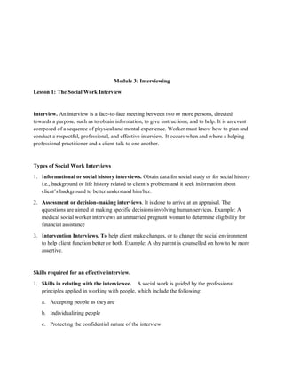 Module 3: Interviewing
Lesson 1: The Social Work Interview
Interview. An interview is a face-to-face meeting between two or more persons, directed
towards a purpose, such as to obtain information, to give instructions, and to help. It is an event
composed of a sequence of physical and mental experience. Worker must know how to plan and
conduct a respectful, professional, and effective interview. It occurs when and where a helping
professional practitioner and a client talk to one another.
Types of Social Work Interviews
1. Informational or social history interviews. Obtain data for social study or for social history
i.e., background or life history related to client’s problem and it seek information about
client’s background to better understand him/her.
2. Assessment or decision-making interviews. It is done to arrive at an appraisal. The
qquestions are aimed at making specific decisions involving human services. Example: A
medical social worker interviews an unmarried pregnant woman to determine eligibility for
financial assistance
3. Intervention Interviews. To help client make changes, or to change the social environment
to help client function better or both. Example: A shy parent is counselled on how to be more
assertive.
Skills required for an effective interview.
1. Skills in relating with the interviewee. A social work is guided by the professional
principles applied in working with people, which include the following:
a. Accepting people as they are
b. Individualizing people
c. Protecting the confidential nature of the interview
 