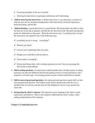 d. Exercising discipline in the use of oneself.
e. Allowing the interviewee to participate and become self- determining.
2. Skill in observing the interviewee. A skilled interviewer is very observant, is sensitive to
what his eyes can see: the physical appearance of the interviewee, his facial expressions,
body movements, and the like.
3. Skill in listening. A good interviewer is a good listener. She listens before she talks or starts
the interview by giving its purpose, and then lets the interviewee talk. She picks up important
points for elaboration or discussion. When the interviewee says, “everything I do is wrong.”
the interviewer can respond in any of the following ways:
✔ everything you do is wrong... “everything?”
✔ What do you mean?
✔ I am not sure I understand what you mean.
✔ Perhaps you would like to tell me about it.
✔ Tell me about “everything”.
✔ Silence (just being silent, with a waiting expression on one’s face can encourage the
interviewee to keep talking.)
4. Skill in asking questions. An interviewer would remember that a friendly manner in asking
questions can make the difference between her getting correct or wrong information, and a
responsive or hostile reply. An accusing question arouses a fearful and defensive attitude.
5. Skill in answering personal questions. Just asking personal questions require skill, so does
answering personal question. The Filipino social worker should realize that she, too, is
entitled to her own privacy and she must not feel obligated to answer every question her
client asks.
6. Interpreting the client’s response. The interviewer gives meaning to the client’s words,
expressions, and behavior. There is also needed to understand the client’s culture, when
making interpretations of his responses.
Chapter 2: Conducting Interview
 