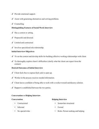 ✔ Provide emotional support.
✔ Assist with generating alternatives and solving problems.
✔ Counselling
Distinguishing Features of Social Work Interview
✔ Has a context or setting.
✔ Purposeful and directed.
✔ Limited and contractual
✔ Involves specialized role relationship.
Initial Interview Objectives
✔ To set the context and develop skills for building effective working relationships with client.
✔ To thoroughly explore client’s difficulties (clarify what the client can expect from the
contact)
Desired Outcomes of Initial Interview
✔ Client feels free to express/feels safe to open up.
✔ Worker in the process receives needed information.
✔ Client leaves confident of being able to work with a worker toward satisfactory solution.
✔ Rapport is established between the two parties.
Conversation vs Helping Interview
Conversation Helping Interview
• Unstructured • Somewhat structured
• Informal • Formal
• No special roles • Roles. Person seeking and helping
 