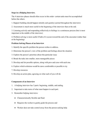 Steps in a Helping Interview.
The 4 interview phases should often occur in this order- certain tasks must be accomplished
before the others:
1. Rapport building should happen initially and quickly (carried throughout the interview)
2. Assessment is much more useful in the beginning of the interview than at the end.
3. Listening actively and responding reflectively to feelings is a continuous process (but is most
important in the middle of the interview)
4. Problem solving is most useful if bulk of it occurs toward the end of the encounter (rather than
at the beginning)
Problem Solving Phases of an Interview
1. Identify the specific problem the person wishes to address.
2. Determine the person’s view of the problem and feelings about the situation
3. Explore the person’s priorities about this particular issue
4. Break the tasks into smaller, more manageable pieces
5. Develop and list possible options, along with pros and cons with each one.
6. Explore which solutions would be more comfortable or possible to try
7. Develop resources
8. Develop an action plan, agreeing on what each of you will do
Components of an Interview
1. A helping interview has 3 parts: beginning, middle, and ending.
2. Important to take notes of what must happen in each part.
3. Remember helping interviews:
● Characteristically flexible and fluid
● Requires the worker to gently guide the process and
● Worker does not take control away from the person seeking help.
 