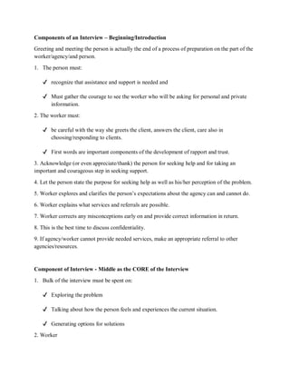 Components of an Interview – Beginning/Introduction
Greeting and meeting the person is actually the end of a process of preparation on the part of the
worker/agency/and person.
1. The person must:
✔ recognize that assistance and support is needed and
✔ Must gather the courage to see the worker who will be asking for personal and private
information.
2. The worker must:
✔ be careful with the way she greets the client, answers the client, care also in
choosing/responding to clients.
✔ First words are important components of the development of rapport and trust.
3. Acknowledge (or even appreciate/thank) the person for seeking help and for taking an
important and courageous step in seeking support.
4. Let the person state the purpose for seeking help as well as his/her perception of the problem.
5. Worker explores and clarifies the person’s expectations about the agency can and cannot do.
6. Worker explains what services and referrals are possible.
7. Worker corrects any misconceptions early on and provide correct information in return.
8. This is the best time to discuss confidentiality.
9. If agency/worker cannot provide needed services, make an appropriate referral to other
agencies/resources.
Component of Interview - Middle as the CORE of the Interview
1. Bulk of the interview must be spent on:
✔ Exploring the problem
✔ Talking about how the person feels and experiences the current situation.
✔ Generating options for solutions
2. Worker
 
