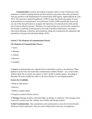 Communication is central, and without it, humans cannot co-exist. In that case, if any
profession is aimed at studying humans and their interactive processes, then such a profession
must pay attention to the fundamentals of communication (Obi-keguna, Agbawodikeizu & Uche,
2017). This must have inspired Engelbrecht, (1999) to argue that the driving engine of social
work profession is communication. In corroboration, Nelson (1980) asserted that social work
was one of the first professions to recognize the importance of communications skills and the
link of same to effective practice. Therefore, it is expected that every social worker should have
the dexterity in utilizing communication to the tasks of problem identification, assessment,
intervention planning, evaluation, and termination, taking into consideration the uniqueness and
peculiarities of groups and individuals (Bodie, 2010).
Lesson 2: The Elements of Communication Process
The Elements of Communication Process
1. Source
2. Message
3. Channel
4. Receiver
5. Feedback
1. Source. Communication may originate from an individual, a group, or an institution. When
applied to social work, this means that communication could be initiated by a social worker,
with her client, her co-worker, her agency or with a worker in another agency. According to
Mercado “the more credible the source is, the more effective it is in changing attitudes”.
Factors for Credibility
• Being an older person
• Sincerity
• Ability to explain clearly
• Frequency contacts with the receiver.
2. Message. Message could be some knowledge, an attitude, or a behavior. This message can be
conveyed in various ways like verbally, non-verbally and through symbols.
Verbal Communication. Also considered as oral communication comes from word of mouth.
Words are used in expressions. They are used in telling stories and cases, investigations,
 