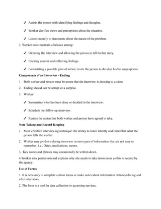 ✔ Assists the person with identifying feelings and thoughts.
✔ Worker clarifies views and perceptions about the situation.
✔ Listens intently to statements about the nature of the problem.
3. Worker must maintain a balance among:
✔ Directing the interview and allowing the person to tell his/her story.
✔ Eliciting content and reflecting feelings
✔ Formulating a possible plan of action; invite the person to develop his/her own options.
Components of an Interview - Ending
1. Both worker and person must be aware that the interview is drawing to a close
2. Ending should not be abrupt or a surprise.
3. Worker:
✔ Summarize what has been done or decided in the interview.
✔ Schedule the follow up interview.
✔ Restate the action that both worker and person have agreed to take.
Note Taking and Record Keeping
1. Most effective interviewing technique: the ability to listen intently and remember what the
person tells the worker.
2. Worker may jot down during interview certain types of information that are not easy to
remember. i.e., Dates, medications, names.
3. Key words and phrases may occasionally be written down.
4.Worker asks permission and explains why she needs to take down notes as this is needed by
the agency.
Use of Forms
1. It is necessary to complete certain forms or make notes about information obtained during and
after interviews.
2. The form is a tool for data collection or accessing services.
 