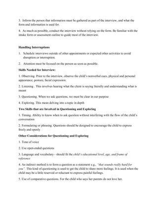 3. Inform the person that information must be gathered as part of the interview, and what the
form and information is used for.
4. As much as possible, conduct the interview without relying on the form. Be familiar with the
intake form or assessment outline to guide most of the interview.
Handling Interruptions
1. Schedule interviews outside of other appointments or expected other activities to avoid
disruption or interruption.
2. Attention must be focused on the person as soon as possible.
Skills Needed for Interview:
1. Observing. Prior to the interview, observe the child’s nonverbal cues, physical and personal
appearance, posture, facial expression.
2. Listening . This involves hearing what the client is saying literally and understanding what is
meant
3. Questioning. When we ask questions, we must be clear in our purpose
4. Exploring. This mean delving into a topic in depth
Two Skills that are Involved in Questioning and Exploring
1. Timing. Ability to know when to ask question without interfering with the flow of the child’s
conversation
2. Formulating or phrasing. Questions should be designed to encourage the child to express
freely and openly
Other Considerations for Questioning and Exploring
1. Tone of voice
2. Use open-ended questions
3. Language and vocabulary - should fit the child’s educational level, age, and frame of
reference
4. An indirect method is to form a question as a statement e.g., “that sounds really hard for
you”. This kind of questioning is used to get the child to share more feelings. It is used when the
child may be a little reserved or reluctant to express painful feelings.
5. Use of comparative questions. For the child who says her parents do not love her.
 