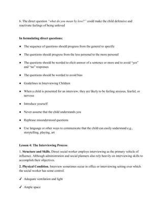 6. The direct question “what do you mean by love?” could make the child defensive and
reactivate feelings of being unloved
In formulating direct questions:
● The sequence of questions should progress from the general to specific
● The questions should progress from the less personal to the more personal
● The questions should be worded to elicit answer of a sentence or more and to avoid “yes”
and “no” responses
● The questions should be worded to avoid bias
● Guidelines in Interviewing Children
● When a child is presented for an interview, they are likely to be feeling anxious, fearful, or
nervous
● Introduce yourself
● Never assume that the child understands you
● Rephrase misunderstood questions
● Use language or other ways to communicate that the child can easily understand e.g.,
storytelling, playing, art
Lesson 4: The Interviewing Process
1. Structure and Skills. Direct social worker employs interviewing as the primary vehicle of
influence. Although administration and social planners also rely heavily on interviewing skills to
accomplish their objectives.
2. Physical Condition. Interview sometimes occur in office or interviewing setting over which
the social worker has some control.
✔ Adequate ventilation and light
✔ Ample space
 