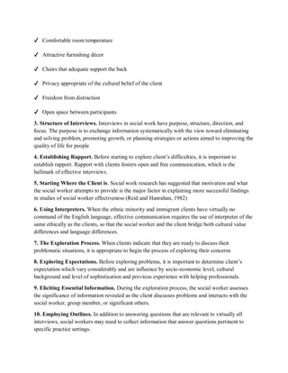 ✔ Comfortable room temperature
✔ Attractive furnishing décor
✔ Chairs that adequate support the back
✔ Privacy appropriate of the cultural belief of the client
✔ Freedom from distraction
✔ Open space between participants
3. Structure of Interviews. Interviews in social work have purpose, structure, direction, and
focus. The purpose is to exchange information systematically with the view toward eliminating
and solving problem, promoting growth, or planning strategies or actions aimed to improving the
quality of life for people
4. Establishing Rapport. Before starting to explore client’s difficulties, it is important to
establish rapport. Rapport with clients fosters open and free communication, which is the
hallmark of effective interviews.
5. Starting Where the Client is. Social work research has suggested that motivation and what
the social worker attempts to provide is the major factor in explaining more successful findings
in studies of social worker effectiveness (Reid and Hanrahan, 1982)
6. Using Interpreters. When the ethnic minority and immigrant clients have virtually no
command of the English language, effective communication requires the use of interpreter of the
same ethically as the clients, so that the social worker and the client bridge both cultural value
differences and language differences.
7. The Exploration Process. When clients indicate that they are ready to discuss their
problematic situations, it is appropriate to begin the process of exploring their concerns
8. Exploring Expectations. Before exploring problems, it is important to determine client’s
expectation which vary considerably and are influence by socio-economic level, cultural
background and level of sophistication and previous experience with helping professionals.
9. Eliciting Essential Information. During the exploration process, the social worker assesses
the significance of information revealed as the client discusses problems and interacts with the
social worker, group member, or significant others.
10. Employing Outlines. In addition to answering questions that are relevant to virtually all
interviews, social workers may need to collect information that answer questions pertinent to
specific practice settings.
 