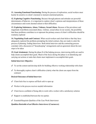11. Assessing Emotional Functioning. During the process of exploration, social workers must
keenly be sensitive to client’s moment to moment emotional patterns.
12. Exploring Cognitive Functioning. Because through patterns and attitudes are powerful
determinants of behavior, it is important to explore client’s opinions and interpretations of those
circumstances and events deemed salient to their difficulties.
13. Exploring Substances, Abuse, Violence, Sexual Abuse. Because of the prevalence and
magnitude of problems associated abuse, violence, sexual abuse in our society, the possibility
that these problems contribute to or represent the primary source of client’s difficulties should be
routinely explored
14. Negotiating Goals and Contract. When social workers and client believe that they have
adequately explored the problems prompting the initial contract, they are ready to enter the
process of planning. Ending Interviews. Both initial interview and the contracting process
conclude with a discussion of “housekeeping” arrangements and an agreement about the next
steps to be taken
15. Goal Attainment. During the phase II of the helping process, interviewing skills are used to
help clients accomplish their goals. Much of the focus during this phase is on identifying and
carrying out actions or tasks that clients must implement to accomplish their goals.
Initial Interview Objective
✔ To set the context and develop skills for building effective working relationship with client
✔ To thoroughly explore client’s difficulties (clarity what the client can expect from the
contract)
Desired Outcomes of Initial Interview
✔ Client feels free to express self/feels safe to open up
✔ Worker in the process receives needed information
✔ Client leaves confident of being able to work with a worker with a satisfactory solution
✔ Rapport is established between the two parties
✔ Essential/Requisite Qualities of the Case Work Interviewer
Qualities Desirable of an Effective Interviewer (Cournover)
 