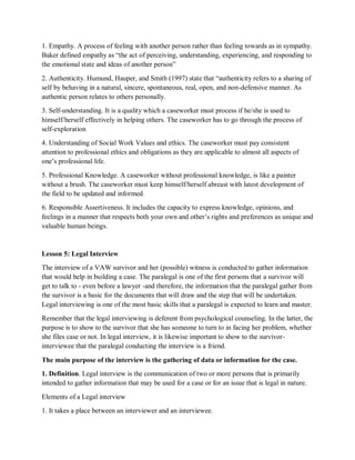 1. Empathy. A process of feeling with another person rather than feeling towards as in sympathy.
Baker defined empathy as “the act of perceiving, understanding, experiencing, and responding to
the emotional state and ideas of another person”
2. Authenticity. Humund, Hauper, and Smith (1997) state that “authenticity refers to a sharing of
self by behaving in a natural, sincere, spontaneous, real, open, and non-defensive manner. As
authentic person relates to others personally.
3. Self-understanding. It is a quality which a caseworker must process if he/she is used to
himself/herself effectively in helping others. The caseworker has to go through the process of
self-exploration
4. Understanding of Social Work Values and ethics. The caseworker must pay consistent
attention to professional ethics and obligations as they are applicable to almost all aspects of
one’s professional life.
5. Professional Knowledge. A caseworker without professional knowledge, is like a painter
without a brush. The caseworker must keep himself/herself abreast with latest development of
the field to be updated and informed.
6. Responsible Assertiveness. It includes the capacity to express knowledge, opinions, and
feelings in a manner that respects both your own and other’s rights and preferences as unique and
valuable human beings.
Lesson 5: Legal Interview
The interview of a VAW survivor and her (possible) witness is conducted to gather information
that would help in building a case. The paralegal is one of the first persons that a survivor will
get to talk to - even before a lawyer -and therefore, the information that the paralegal gather from
the survivor is a basic for the documents that will draw and the step that will be undertaken.
Legal interviewing is one of the most basic skills that a paralegal is expected to learn and master.
Remember that the legal interviewing is deferent from psychological counseling. In the latter, the
purpose is to show to the survivor that she has someone to turn to in facing her problem, whether
she files case or not. In legal interview, it is likewise important to show to the survivor-
interviewee that the paralegal conducting the interview is a friend.
The main purpose of the interview is the gathering of data or information for the case.
1. Definition. Legal interview is the communication of two or more persons that is primarily
intended to gather information that may be used for a case or for an issue that is legal in nature.
Elements of a Legal interview
1. It takes a place between an interviewer and an interviewee.
 