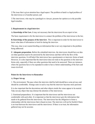 2.The issue that is given attention has a legal aspect. The problem at hand is a legal problem of
the interviewee or of another person; and
3.The interviewer, who may be a paralegal or a lawyer, presents her opinion as to the possible
legal remedies.
2. Requirements in a legal interview
A. Knowledge of the Law. It may not necessary that the interviewer be an expert in law.
The basic requirement is for the interviewer to connect the problem of the interviewee to the law.
B. Knowledge of the purpose of the interview. This is important in order for the interviewer to
know what data of information to look for during the interview.
This way, time is not wasted dwelling on information that is not very important to the problem
being addressed.
C. Adequate preparation. Before the scheduled interview, the interviewer should have an idea
on what questions need to be answered by the interviewee and that will be the flow of the
interview questions. It will help if the interviewer has a questionnaire or interview forms at hand.
However, it is also important that the interviewer does not stick to the questions in the interview
forms only, especially if there are other questions that need to be answered. There are instances
where the questions have to be expanded in order to have a better understanding of the facts and
issues involved.
Points for the Interviewer to Remember
A. Proper Set-up
1. The environment. The pace where the interview shall be held should have some privacy and
should be comfortable. Arrange seats in such a way that the interview becomes more personal.
It is also important that the decorations and other objects inside the venue appear to be neutral.
Take out any object that may distract the attention of the interviewee.
2. Emotional preparedness. It is important that the interviewer and the interviewee are
comfortable with each other. It is important so that the interviewer gets the information that
needs to be gathered from the interviewee. The interviewer has the obligation to foster a
relationship with the interviewee that is based on trust. The interview will not be fruitful if there
is no trust between the interviewer and the interviewee. If there is no trust, the information
gathered may not be accurate.
 