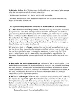 B. Initiating the Interview. The interviewer should explain at the importance of being open and
of having information that is both complete and accurate.
The interviewer should make sure that the interviewee is comfortable.
This can be done by talking about other things first until the interviewee has rested and is no
longer nervous about the interview.
Two ways of initiating an interview, depending on the circumstances of the interview:
(1) Let the interviewee start telling her story. The interviewer may encourage the interviewee
to say whatever it is that she is thinking or whatever it is that is bothering her. This method is
good in winning the trust of the interviewee. On the other hand, this method may take too long
before it can be expected that the interviewee will say many facts that are not even relevant to
her legal problem. But if the pros and cons of this method are weighed, it will become apparent
that this method is still effective because the interviewer will get information that may help in
understanding and pursuing the case or legal problem. Furthermore, the interviewer may get an
idea of what the interviewee expects of her; and
(2) Interviewer starts by offering a question. If the interviewee is having a hard time during
the interview, or if she is uncomfortable talking about her legal problem, it may be better to have
the interviewer start the interview by propounding questions to the interviewee. But if there
comes a point where the interviewee can tell her story without feeling uncomfortable. The
interviewer should stop asking questions and allow the interviewee to tell her story at her own
pace.
C. Information that the interviewer should get. It is important that the interviewer has a clear
idea of what information needs to be gathered during the interview. This will dictate the flow of
the whole interview. The interviewer should treat with confidentiality the information she was
able to gather from the interviewee, especially if the information is on a very sensitive matter. At
the outset, the interviewer should assure the interviewee that whatever she says during the
interviewee to disclose important information.
D. Manner of conducting the interview. If it is necessary to write down notes while conducting
the interview, it is important to explain this to the interviewee. As much as possible, do not
interrupt the interviewee while she is relating her story. Watch out for legal angles in the story.
Refrain, as much as possible, from giving your personal opinion or judgment about the
interviewee's previous acts. Be sensitive about non-verbal communication, like being restless or
the refusal to talk about certain issues.
Common Problems in Conducting Legal Interviews
 