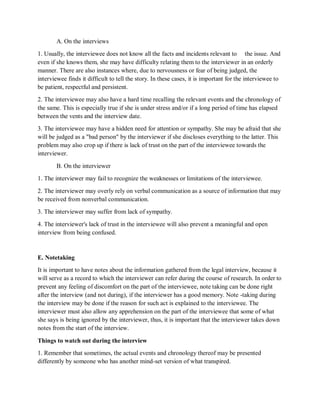 A. On the interviews
1. Usually, the interviewee does not know all the facts and incidents relevant to the issue. And
even if she knows them, she may have difficulty relating them to the interviewer in an orderly
manner. There are also instances where, due to nervousness or fear of being judged, the
interviewee finds it difficult to tell the story. In these cases, it is important for the interviewee to
be patient, respectful and persistent.
2. The interviewee may also have a hard time recalling the relevant events and the chronology of
the same. This is especially true if she is under stress and/or if a long period of time has elapsed
between the vents and the interview date.
3. The interviewee may have a hidden need for attention or sympathy. She may be afraid that she
will be judged as a "bad person" by the interviewer if she discloses everything to the latter. This
problem may also crop up if there is lack of trust on the part of the interviewee towards the
interviewer.
B. On the interviewer
1. The interviewer may fail to recognize the weaknesses or limitations of the interviewee.
2. The interviewer may overly rely on verbal communication as a source of information that may
be received from nonverbal communication.
3. The interviewer may suffer from lack of sympathy.
4. The interviewer's lack of trust in the interviewee will also prevent a meaningful and open
interview from being confused.
E. Notetaking
It is important to have notes about the information gathered from the legal interview, because it
will serve as a record to which the interviewer can refer during the course of research. In order to
prevent any feeling of discomfort on the part of the interviewee, note taking can be done right
after the interview (and not during), if the interviewer has a good memory. Note -taking during
the interview may be done if the reason for such act is explained to the interviewee. The
interviewer must also allow any apprehension on the part of the interviewee that some of what
she says is being ignored by the interviewer, thus, it is important that the interviewer takes down
notes from the start of the interview.
Things to watch out during the interview
1. Remember that sometimes, the actual events and chronology thereof may be presented
differently by someone who has another mind-set version of what transpired.
 