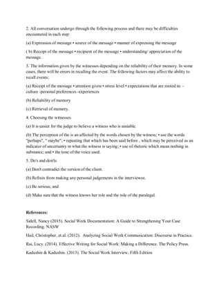 2. All conversation undergo through the following process and there may be difficulties
encountered in each step:
(a) Expression of message • source of the message • manner of expressing the message
( b) Receipt of the message • recipient of the message • understanding/ appreciation of the
message.
3. The information given by the witnesses depending on the reliability of their memory. In some
cases, there will be errors in recalling the event. The following factors may affect the ability to
recall events:
(a) Receipt of the message • attention given • stress level • expectations that are rooted in: -
culture -personal preferences -experiences
(b) Reliability of memory
(c) Retrieval of memory.
4. Choosing the witnesses
(a) It is easier for the judge to believe a witness who is amiable.
(b) The perception of the is an affected by the words chosen by the witness; • use the words
"perhaps", " maybe"; • repeating that which has been said before , which may be perceived as an
indicator of uncertainty in what the witness is saying; • use of rhetoric which mean nothing in
substance; and • the tone of the voice used.
5. Do's and don'ts
(a) Don't contradict the version of the client.
(b) Refrain from making any personal judgements in the interviewee.
(c) Be serious; and
(d) Make sure that the witness knows her role and the role of the paralegal.
References:
Sidell, Nancy (2015). Social Work Documentation: A Guide to Strengthening Your Case
Recording. NASW
Hail, Christopher, et.al. (2012). Analyzing Social Work Communication: Discourse in Practice.
Rai, Lucy. (2014). Effective Writing for Social Work: Making a Difference. The Policy Press.
Kadushin & Kadushin. (2013). The Social Work Interview, Fifth Edition
 