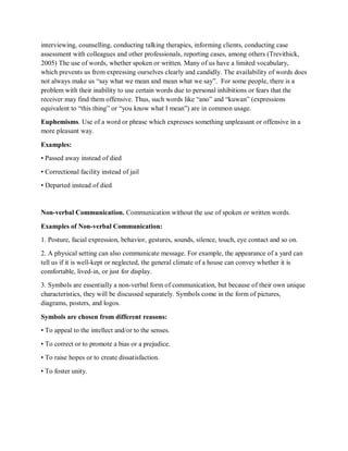 interviewing, counselling, conducting talking therapies, informing clients, conducting case
assessment with colleagues and other professionals, reporting cases, among others (Trevithick,
2005) The use of words, whether spoken or written. Many of us have a limited vocabulary,
which prevents us from expressing ourselves clearly and candidly. The availability of words does
not always make us “say what we mean and mean what we say”. For some people, there is a
problem with their inability to use certain words due to personal inhibitions or fears that the
receiver may find them offensive. Thus, such words like “ano” and “kuwan” (expressions
equivalent to “this thing” or “you know what I mean”) are in common usage.
Euphemisms. Use of a word or phrase which expresses something unpleasant or offensive in a
more pleasant way.
Examples:
• Passed away instead of died
• Correctional facility instead of jail
• Departed instead of died
Non-verbal Communication. Communication without the use of spoken or written words.
Examples of Non-verbal Communication:
1. Posture, facial expression, behavior, gestures, sounds, silence, touch, eye contact and so on.
2. A physical setting can also communicate message. For example, the appearance of a yard can
tell us if it is well-kept or neglected, the general climate of a house can convey whether it is
comfortable, lived-in, or just for display.
3. Symbols are essentially a non-verbal form of communication, but because of their own unique
characteristics, they will be discussed separately. Symbols come in the form of pictures,
diagrams, posters, and logos.
Symbols are chosen from different reasons:
• To appeal to the intellect and/or to the senses.
• To correct or to promote a bias or a prejudice.
• To raise hopes or to create dissatisfaction.
• To foster unity.
 