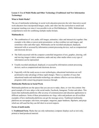 Lesson 1: Use of Multi-Media and Other Technology (Traditional And New Information
Technology)
What is Multi-Media?
The use of multimedia technology in social work education preexists the web. Innovative social
work educators have incorporated images, audio, and video into the curriculum to enrich and
invigorate teaching ever since it was possible to do so (Neil Ballantyne , 2008). Multimedia is a
comprehensive term for combining multiple media formats.
Multimedia is:
⮚ The combination of text, audio, still images, animation, video and interactivity together. One
example is the slides or power point presentation as they combine text and images, and
sometimes video and other types. Multimedia can be recorded and played, displayed,
interacted with or accessed by information content processing devices, such as computerized
and electronic devices.
⮚ The field concerned with the computer-controlled integration of text, graphics, drawing, still
and moving images (video), animation, audio and any other media where every type of
information can be represented.
⮚ Usually recorded and played, displayed, or accessed by information content processing
devices, such as computerized and electronic devices.
⮚ Especially with the ready access to new technologies, educational institutions are well
positioned to take advantage of these rapid changes. There is a member of ways that
educational media and multimedia technology can enhance effective services delivery
programs while conserving program resources through:
Multimedia Platforms in Social Work
Multimedia platforms are the spaces that you can use to make, share, or view this content. One
good example of it now adays is the social media. Facebook, Instagram, Twitter and others. This
means that multimedia platforms offer an array of communication and education applications to
different audiences. Some of these presentations are vlogs, wikis and podcasts are all excellent
examples of how multimedia platforms can get the message across. Traditional multimedia
platforms are newspaper, television, newspaper, magazine, paper handouts, flipcharts, and props
which are still used but they can fall short in several respects.
Forms of multi-media
1. Traditional Form. Media that use only rudimentary computer displays such as text-only,
printed or hand produced material.
 