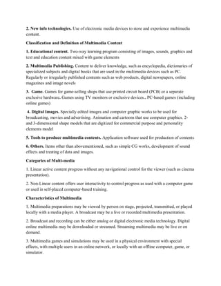 2. New info technologies. Use of electronic media devices to store and experience multimedia
content.
Classification and Definition of Multimedia Content
1. Educational content. Two-way learning program consisting of images, sounds, graphics and
text and education content mixed with game elements
2. Multimedia Publishing. Content to deliver knowledge, such as encyclopedia, dictionaries of
specialized subjects and digital books that are used in the multimedia devices such as PC.
Regularly or irregularly published contents such as web products, digital newspapers, online
magazines and image novels
3. Game. Games for game-selling shops that use printed circuit board (PCB) or a separate
exclusive hardware. Games using TV monitors or exclusive devices.. PC-based games (including
online games)
4. Digital Images. Specially edited images and computer graphic works to be used for
broadcasting, movies and advertising. Animation and cartoons that use computer graphics. 2-
and 3-dimensional shape models that are digitized for commercial purpose and personality
elements model
5. Tools to produce multimedia contents. Application software used for production of contents
6. Others. Items other than abovementioned, such as simple CG works, development of sound
effects and treating of data and images.
Categories of Multi-media
1. Linear active content progress without any navigational control for the viewer (such as cinema
presentation).
2. Non-Linear content offers user interactivity to control progress as used with a computer game
or used in self-placed computer-based training.
Characteristics of Multimedia
1. Multimedia preparations may be viewed by person on stage, projected, transmitted, or played
locally with a media player. A broadcast may be a live or recorded multimedia presentation.
2. Broadcast and recording can be either analog or digital electronic media technology. Digital
online multimedia may be downloaded or streamed. Streaming multimedia may be live or on
demand.
3. Multimedia games and simulations may be used in a physical environment with special
effects, with multiple users in an online network, or locally with an offline computer, game, or
simulator.
 