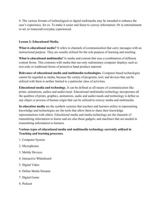 4. The various formats of technological or digital multimedia may be intended to enhance the
user’s experience, for ex. To make it easier and faster to convey information. Or in entertainment
or art, to transcend everyday experienced.
Lesson 2: Educational Media.
What is educational media? It refers to channels of communication that carry messages with an
instructional purpose. They are usually utilized for the sole purpose of learning and teaching.
What is educational multimedia? Is media and content that uses a combination of different
content forms. This contrasts with media that use only rudimentary computer displays such as
text-only or traditional forms of printed or hand produce material.
Relevance of educational media and multimedia technologies. Computer-based technologies
cannot be regarded as media, because the variety of programs, tool, and devices that can be
utilized with them is neither limited to a particular class of activities.
Educational media and technology. It can be defined as all means of communication like
prints, animations, audios and audiovisual. Educational multimedia technology incorporates all
the qualities of prints, graphics, animations, audio and audiovisuals and technology is define as
any object or process of human origin that can be utilized to convey media and multimedia.
In education media are the symbols systems that teachers and learners utilize in representing
knowledge and technologies are the tools that allow them to share their knowledge
representations with others. Educational media and media technology are the channels of
transmitting information to learns and are also those gadgets, and machines that are needed in
transmitting information to learners.
Various types of educational media and multimedia technology currently utilized in
Teaching and learning processes.
1. Computer System
2. Microphones
3. Mobile Devices
4. Interactive Whiteboard
5. Digital Video
6. Online Media Streams
7. Digital Game
8. Podcast
 