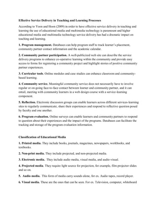 Effective Service Delivery in Teaching and Learning Processes
According to Yoon and Hoon (2009) in order to have effective service delivery in teaching and
learning the use of educational media and multimedia technology is paramount and higher
educational media and multimedia technology service delivery has had a dramatic impact on
teaching and learning.
1. Program management. Databases can help program staff to track learner’s placement,
community partner contact information and the academic calendar.
2. Community partner participation. A well-publicized web site can describe the service
delivery programs to enhance co-operative learning within the community and provide easy
access to forms for registering a community project and highlight stories of positive community
partner experiences.
3. Curricular tools. Online modules and case studies can enhance classroom and community-
based learning.
4. Community service. Meaningful community service does not necessarily have to involve
regular or on-going face-to-face contact between learner and community partner, and it can
entail, meeting with community learners in a web design course with a service-learning
component.
5. Reflection. Electronic discussion groups can enable learners across different services-learning
sites to regularly communicate, share their experiences and respond to reflective question posed
by faculty and one another.
6. Program evaluation. Online surveys can enable learners and community partners to respond
to question about their experiences and the impact of the programs. Databases can facilitate the
tracking and storage of the program evaluation information.
Classification of Educational Media
1. Printed media. They include books, journals, magazines, newspapers, workbooks, and
textbooks.
2. Non-print media. They include projected, and non-projected media.
3. Electronic media. They include audio media, visual media, and audio-visual.
4. Projected media. They require light source for projection, for example, film projector slides
and so on.
5. Audio media. This form of media carry sounds alone, for ex. Audio tapes, record player.
6. Visual media. These are the ones that can be seen. For ex. Television, computer, whiteboard
 
