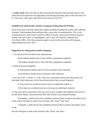 7. Audio visual. This term refers to those instructional materials which provide learners with
audio and visual experiences by appearing to the hearing and seeing sense at the same time. For
ex. Television, video tapes, and closed-circuit television (CCTV).
Guidelines for using Gender-Sensitive Language in Reporting and Writing.
Social work deals with both simple and complex problems troubling the welfare and wellbeing
of people. Understanding these problems takes a great deal of communication. This is why
communication in social work is central to effective practice. Such communication measures
include, oral, non-verbal or paralanguage, and virtual (ICT-based) communication
(Trevithick, 2005). All of these measures apply to social work intervention (Obi-keguna ,
Agbawodikeizu & Uche, 2017).
Suggestions for using gender-sensitive language
1. Use the plural form for both nouns and pronouns.
XEach student should come to class with his assignments completed.
/ All students should come to class with their assignments completed.
2. Omit the pronoun altogether.
X Each professor should send one of his assistants to the conference.
/ Each professor should send one assistant to the conference.
3. Use “his or her”, “he/she” or “s/he” when you occasionally need to stress the action of an
individual. Such references will not be awkward unless they are used frequently.
X If you must use a technical term he may not understand, explain it.
/ If you must use a technical term he or she may not understand, explain it.
4. Vary your choice of pronouns when you want to give examples that emphasize the action of
an individual. Ideally, choose pronouns that work counter to prevailing stereotypes.
X Gradually, a child will see the resemblance between block creations and objects in his
world, and he will begin to name some structures, like “house” and “door”.
/ Gradually, a child will see the resemblance between block creations and objects in her
world,
and she will begin to name some structures, like “house” and “door”.
 