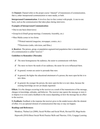 3. Channel. Channel refers to the proper course “channel” of transmission of communication,
that is, either interpersonal communication or mass media, or both.
Interpersonal Communication. It involves face-to-face contact with people. A one-to-one
basis, such as the communication that takes place during interviews.
Examples of Interpersonal Communication:
• One-to-one basis (Interviews)
• Group level (Small group meetings, Community Assembly, etc.)
• Mass Media comes in two forms
**Printed material (magazine, newspaper, comics, etc.)
**Electronics (radio, television, and films.)
4. Receiver. The person, group, or population segment/total population that is intended audience
of a communication is called “receiver.”
Guidelines to Remember (Mercado)
✔ The more homogeneous the audience, the easier to communicate with them.
✔ The more we know the needs of our audience, the easier for us to influenced them.
✔ In general, women are easier to persuade than men.
✔ In general, the higher the educational attainment of a person, the more open he/she is to
new ideas.
✔ In general, the younger the person, the more open he/she is to new ideas, because the
existing knowledge are not yet deeply ingrained.
Effects. It is the changes occurring in the receiver as a result of the transmission of the message,
changes in knowledge, attitudes, and behavior. The receiver may ignore the message or store it
or dispose it or even send a feedback to the source depending on how the message has an effect
to the receiver.
5. Feedback. Feedback is the response the receiver gives to the sender/source after the element
of effect. It is an optional element of communication that may or may not happen.
Readings and References:
Mendoza, Thelma Lee (2008), Social Welfare and Social Work, Revised ED, Mega books
Hepworth (2010) Direct Social Work Practice Skills and Theories, USA, Cengage Learning
 