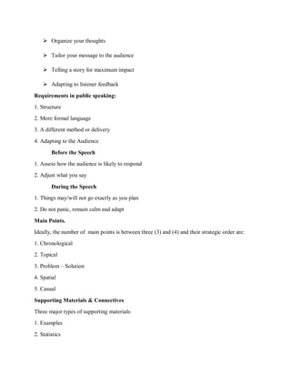 ⮚ Organize your thoughts
⮚ Tailor your message to the audience
⮚ Telling a story for maximum impact
⮚ Adapting to listener feedback
Requirements in public speaking:
1. Structure
2. More formal language
3. A different method or delivery
4. Adapting to the Audience
Before the Speech
1. Assess how the audience is likely to respond
2. Adjust what you say
During the Speech
1. Things may/will not go exactly as you plan
2. Do not panic, remain calm and adapt
Main Points.
Ideally, the number of main points is between three (3) and (4) and their strategic order are:
1. Chronological
2. Topical
3. Problem – Solution
4. Spatial
5. Casual
Supporting Materials & Connectives
Three major types of supporting materials:
1. Examples
2. Statistics
 