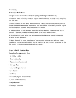 3. Testimony
Make-up of the Audience
How you address the audience will depend greatly on whom you are addressing
1. Superiors. When addressing superiors, suggest rather than lecture or dictate. Back everything
said with facts.
2. Peers. When talking with peers, share information. Draw them into the presentation and ask
them to share their expertise and experiences. You will be more successful if you admit to your
own human foibles and show that you are slightly vulnerable.
3. Team Members. To team members relate facts through examples. Make sure you use “we”
language. Share success with team members and accept blame when necessary.
4. Special Interest Group. Focus your presentation on the concerns of this particular group.
Relate to them by persuading.
5. Mixed Group. If the group is a mixture of team members and peers, you will need to use a
combination of presentation techniques in order to reach everyone. Capture attention in the first
few minutes by using examples each group can relate to.
Lesson 2: Public Speaking Tips
Guidelines for Appropriate Dress
• Avoid that wrinkle
• Dress traditionally
• Wear a dress or business suit
• Empty pockets
• Leave handbag at your seat
• Use of color
• Necklines
• Tailored look gives more authority
• Choose comfortable shoes
Using a Podium:
• Do not put hands on it
 