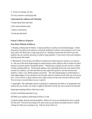 9. Focus on message, not fear
10. Give yourself a mental pep talk
Understand the audience and ‘listening’
• People think faster than hear
• Have short attention span
• Jump to conclusions
• Easily get distracted
Lesson 3: Delivery of Speech.
Four Basic Methods of Delivery
1. Reading a Manuscript Verbatim. A manuscript that is read has several disadvantages. Unless
the person who delivers the speech is extremely skilled the recitation will sound just as if it were
read, and it will likely have a sing-song tone to it. Reading a manuscript also fails to give the
audience the eye contacts necessary in order to keep attention. If you want to lose your audience
entirely pursue this mode!
2. Memorized. If you do have the ability to commit your entire speech to memory, you may do
so. But one of the main disadvantages to memorizing an entire speech is that it creates too much
pressure to get the speech “absolutely perfect.” Memorizing a speech can also result in a stilted,
wooden sounding delivery. Professional speakers who repeatedly deliver the same speech often
commit it to memory, yet with each delivery they adjust the speech to suit the occasion and
audience. Only a very skillful speaker can do this. The main disadvantage to memorization is
what might happen if your attention were diverted, and you could not recall what you were to say
next. If you choose to speak without notes, make certain you have the necessary delivery skills.
You never get a second chance to give a speech.
3. Impromptu. The impromptu speech is speaking at a gathering with little or no preparation and
without the use of notes. For many it might be likened to trial by fire, but it need not be that bad.
Impromptu speaking follows three basic rules:
(a) Have something important to say.
(b) Make your audience understand or believe it, and
(c) Speak simply, directly and meaningfully. Believe it or not, you already know how to speak
off -the-cuff. You have been doing it for years since you go about your daily business without
writing out what you are going to say. And you do just fine at it.
 