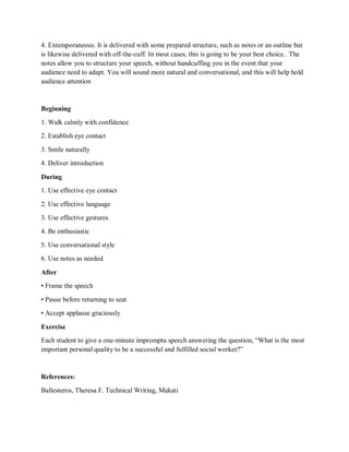 4. Extemporaneous. It is delivered with some prepared structure, such as notes or an outline but
is likewise delivered with off-the-cuff. In most cases, this is going to be your best choice.. The
notes allow you to structure your speech, without handcuffing you in the event that your
audience need to adapt. You will sound more natural and conversational, and this will help hold
audience attention
Beginning
1. Walk calmly with confidence
2. Establish eye contact
3. Smile naturally
4. Deliver introduction
During
1. Use effective eye contact
2. Use effective language
3. Use effective gestures
4. Be enthusiastic
5. Use conversational style
6. Use notes as needed
After
• Frame the speech
• Pause before returning to seat
• Accept applause graciously
Exercise
Each student to give a one-minute impromptu speech answering the question, “What is the most
important personal quality to be a successful and fulfilled social worker?”
References:
Ballesteros, Theresa F. Technical Writing, Makati
 