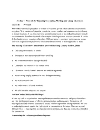 Module 6: Protocols for Presiding/Moderating Meetings and Group Discussions
Lesson 1: Protocol
Protocol is “an official procedure or system of rules that govern affairs of states or diplomatic
occasions.” It is a system of rules that explain the correct conduct and procedures to be followed
in formal situations. It can be a plan for a scientific experiment or for medical treatment. formal :
a document that describes the details of a treaty or formal agreement between countries. It can be
defined as the proper procedure of conduct. Different agency, company, businesses and groups
follow or adapt different protocol to conduct their business that is more applicable to them.
The meeting chair follows a facilitation protocol including (Jeremy Barlow, 2016)
✔ Only one person speaks at a time
✔ The speaker must be recognized before speaking
✔ All comments are made through the chair
✔ Comments are confined to the current issue
✔ Discussion should alternate between pro and con arguments
✔ Not allowing lengthy papers to be read during the meeting
✔ No cross conversations
✔ No verbal attacks of other members
✔ All rules must be respected and obeyed
How to Conduct Successful Meetings?
Within any club or organization, meetings between committee members and general members
are vital for the maintenance of effective communication and democracy. The purpose of
meetings is not only to share ideas and to reach a common agreement among members, but also
to make decisions and appoint the right people to carry out these decisions. There are several
different types of meetings that an organization may conduct, and they are commonly outlined in
the constitution.
In summary the various types of meetings are:
 