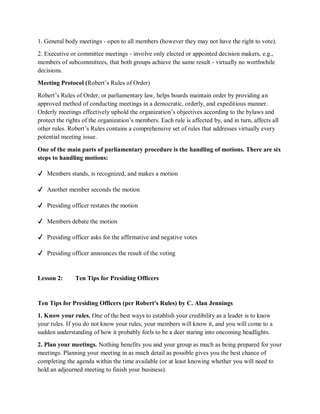 1. General body meetings - open to all members (however they may not have the right to vote).
2. Executive or committee meetings - involve only elected or appointed decision makers, e.g.,
members of subcommittees, that both groups achieve the same result - virtually no worthwhile
decisions.
Meeting Protocol (Robert’s Rules of Order)
Robert’s Rules of Order, or parliamentary law, helps boards maintain order by providing an
approved method of conducting meetings in a democratic, orderly, and expeditious manner.
Orderly meetings effectively uphold the organization’s objectives according to the bylaws and
protect the rights of the organization’s members. Each rule is affected by, and in turn, affects all
other rules. Robert’s Rules contains a comprehensive set of rules that addresses virtually every
potential meeting issue.
One of the main parts of parliamentary procedure is the handling of motions. There are six
steps to handling motions:
✔ Members stands, is recognized, and makes a motion
✔ Another member seconds the motion
✔ Presiding officer restates the motion
✔ Members debate the motion
✔ Presiding officer asks for the affirmative and negative votes
✔ Presiding officer announces the result of the voting
Lesson 2: Ten Tips for Presiding Officers
Ten Tips for Presiding Officers (per Robert's Rules) by C. Alan Jennings
1. Know your rules. One of the best ways to establish your credibility as a leader is to know
your rules. If you do not know your rules, your members will know it, and you will come to a
sudden understanding of how it probably feels to be a deer staring into oncoming headlights.
2. Plan your meetings. Nothing benefits you and your group as much as being prepared for your
meetings. Planning your meeting in as much detail as possible gives you the best chance of
completing the agenda within the time available (or at least knowing whether you will need to
hold an adjourned meeting to finish your business).
 