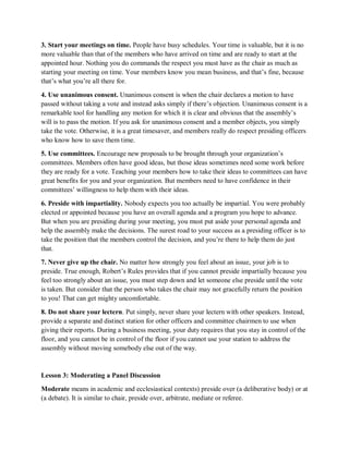 3. Start your meetings on time. People have busy schedules. Your time is valuable, but it is no
more valuable than that of the members who have arrived on time and are ready to start at the
appointed hour. Nothing you do commands the respect you must have as the chair as much as
starting your meeting on time. Your members know you mean business, and that’s fine, because
that’s what you’re all there for.
4. Use unanimous consent. Unanimous consent is when the chair declares a motion to have
passed without taking a vote and instead asks simply if there’s objection. Unanimous consent is a
remarkable tool for handling any motion for which it is clear and obvious that the assembly’s
will is to pass the motion. If you ask for unanimous consent and a member objects, you simply
take the vote. Otherwise, it is a great timesaver, and members really do respect presiding officers
who know how to save them time.
5. Use committees. Encourage new proposals to be brought through your organization’s
committees. Members often have good ideas, but those ideas sometimes need some work before
they are ready for a vote. Teaching your members how to take their ideas to committees can have
great benefits for you and your organization. But members need to have confidence in their
committees’ willingness to help them with their ideas.
6. Preside with impartiality. Nobody expects you too actually be impartial. You were probably
elected or appointed because you have an overall agenda and a program you hope to advance.
But when you are presiding during your meeting, you must put aside your personal agenda and
help the assembly make the decisions. The surest road to your success as a presiding officer is to
take the position that the members control the decision, and you’re there to help them do just
that.
7. Never give up the chair. No matter how strongly you feel about an issue, your job is to
preside. True enough, Robert’s Rules provides that if you cannot preside impartially because you
feel too strongly about an issue, you must step down and let someone else preside until the vote
is taken. But consider that the person who takes the chair may not gracefully return the position
to you! That can get mighty uncomfortable.
8. Do not share your lectern. Put simply, never share your lectern with other speakers. Instead,
provide a separate and distinct station for other officers and committee chairmen to use when
giving their reports. During a business meeting, your duty requires that you stay in control of the
floor, and you cannot be in control of the floor if you cannot use your station to address the
assembly without moving somebody else out of the way.
Lesson 3: Moderating a Panel Discussion
Moderate means in academic and ecclesiastical contexts) preside over (a deliberative body) or at
(a debate). It is similar to chair, preside over, arbitrate, mediate or referee.
 