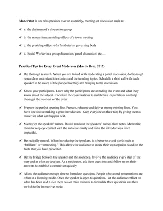 Moderator is one who presides over an assembly, meeting, or discussion such as:
✔ a: the chairman of a discussion group
✔ b: the nonpartisan presiding officer of a town meeting
✔ c: the presiding officer of a Presbyterian governing body
✔ d. Social Worker in a group discussion/ panel discussion/ etc.…
Practical Tips for Every Event Moderator (Martin Broz, 2017)
✔ Do thorough research. When you are tasked with moderating a panel discussion, do thorough
research to understand the context and the trending topics. Schedule a short call with each
speaker to be aware of the perspective they are bringing to the discussion.
✔ Know your participants. Learn why the participants are attending the event and what they
know about the subject. Facilitate the conversations to match their expectations and help
them get the most out of the event.
✔ Prepare the perfect opening line. Prepare, rehearse and deliver strong opening lines. You
have one shot at making a great introduction. Keep everyone on their toes by giving them a
teaser for what will happen next.
✔ Memorize the speakers' names. Do not read out the speakers’ names from notes. Memorize
them to keep eye contact with the audience easily and make the introductions more
impactful.
✔ Be radically neutral. When introducing the speakers, it is better to avoid words such as
“brilliant” or “interesting.” This allows the audience to create their own opinion based on the
facts that you have presented.
✔ Be the bridge between the speaker and the audience. Involve the audience every step of the
way and as often as you can. As a moderator, ask them questions and follow up on their
answers to establish a connection quickly.
✔ Allow the audience enough time to formulate questions. People who attend presentations are
often in a listening mode. Once the speaker is open to questions, let the audience reflect on
what has been said. Give them two or three minutes to formulate their questions and then
switch to the interactive mode.
 