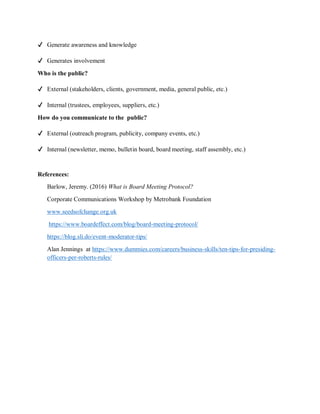 ✔ Generate awareness and knowledge
✔ Generates involvement
Who is the public?
✔ External (stakeholders, clients, government, media, general public, etc.)
✔ Internal (trustees, employees, suppliers, etc.)
How do you communicate to the public?
✔ External (outreach program, publicity, company events, etc.)
✔ Internal (newsletter, memo, bulletin board, board meeting, staff assembly, etc.)
References:
Barlow, Jeremy. (2016) What is Board Meeting Protocol?
Corporate Communications Workshop by Metrobank Foundation
www.seedsofchange.org.uk
https://www.boardeffect.com/blog/board-meeting-protocol/
https://blog.sli.do/event-moderator-tips/
Alan Jennings at https://www.dummies.com/careers/business-skills/ten-tips-for-presiding-
officers-per-roberts-rules/
 