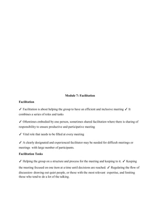 Module 7: Facilitation
Facilitation
✓ Facilitation is about helping the group to have an efficient and inclusive meeting ✓ It
combines a series of roles and tasks
✓ Oftentimes embodied by one person, sometimes shared facilitation where there is sharing of
responsibility to ensure productive and participative meeting
✓ Vital role that needs to be filled at every meeting
✓ A clearly designated and experienced facilitator may be needed for difficult meetings or
meetings with large number of participants.
Facilitation Tasks
✓ Helping the group on a structure and process for the meeting and keeping to it. ✓ Keeping
the meeting focused on one item at a time until decisions are reached. ✓ Regulating the flow of
discussion- drawing out quiet people, or those with the most relevant expertise, and limiting
those who tend to do a lot of the talking.
 