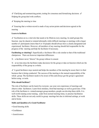 ✓ Clarifying and summarizing points, testing for consensus and formalizing decisions. ✓
Helping the group deal with conflicts.
✓ Keeping the meeting to time
✓ Ensuring that a written record is made of any action points and decisions agreed at the
meeting
Learn to facilitate
✓ Facilitation on is a vital role that needs to be filled at every meeting. In small groups this
function may be shared or rotated informally while difficult meetings or meetings with a larger
number of participants (more than 8 or 10 people) should always have a clearly designated and
experienced facilitator. However, all members of any meeting should feel responsible for the
progress of the meeting and help the facilitator if necessary.
Facilitating or chairing?. Superficially a facilitator fills a role similar to that of the traditional
chairperson. There are however important differences:
X – a facilitator never “directs” the group without it consent
X – at no time does the facilitator make decisions for the group or take on function which are the
responsibility of the group as a whole.
✓ A good facilitator stays neutral and helps the members of the meeting be aware that it is their
business that is being conducted. The success of the meeting is the mutual responsibility of the
whole group. The facilitator needs to be aware of this and always get the group’s agreement
before using or tools.
Who should facilitate?
The role of facilitator can be learnt by everyone- use your own experience of meetings and
observe other facilitators. Learn from mistakes, from bad meetings as well as good ones. If the
role of the facilitator is rotated amongst group members, people can develop these skills. It is
well worth running some training, aside from normal meeting times, to practice facilitation
skills. These skills are not only useful in group meetings but also in informal settings, at work
and at home.
Skills and Qualities of a Good Facilitator
• Good listening skills
• Confidence
• Assertiveness
 