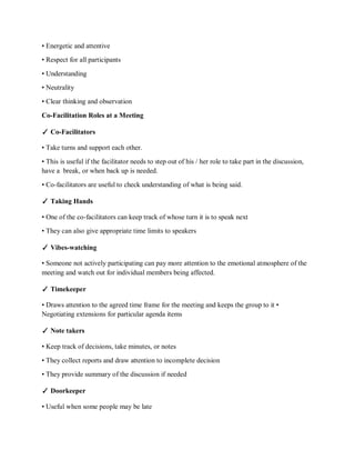 • Energetic and attentive
• Respect for all participants
• Understanding
• Neutrality
• Clear thinking and observation
Co-Facilitation Roles at a Meeting
✓ Co-Facilitators
• Take turns and support each other.
• This is useful if the facilitator needs to step out of his / her role to take part in the discussion,
have a break, or when back up is needed.
• Co-facilitators are useful to check understanding of what is being said.
✓ Taking Hands
• One of the co-facilitators can keep track of whose turn it is to speak next
• They can also give appropriate time limits to speakers
✓ Vibes-watching
• Someone not actively participating can pay more attention to the emotional atmosphere of the
meeting and watch out for individual members being affected.
✓ Timekeeper
• Draws attention to the agreed time frame for the meeting and keeps the group to it •
Negotiating extensions for particular agenda items
✓ Note takers
• Keep track of decisions, take minutes, or notes
• They collect reports and draw attention to incomplete decision
• They provide summary of the discussion if needed
✓ Doorkeeper
• Useful when some people may be late
 