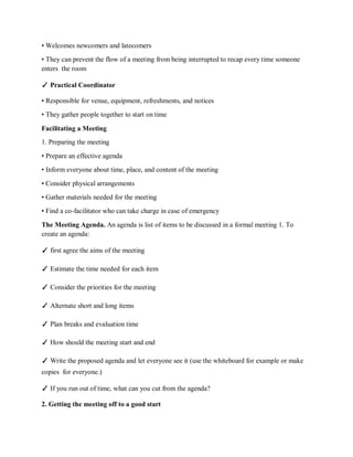 • Welcomes newcomers and latecomers
• They can prevent the flow of a meeting from being interrupted to recap every time someone
enters the room
✓ Practical Coordinator
• Responsible for venue, equipment, refreshments, and notices
• They gather people together to start on time
Facilitating a Meeting
1. Preparing the meeting
• Prepare an effective agenda
• Inform everyone about time, place, and content of the meeting
• Consider physical arrangements
• Gather materials needed for the meeting
• Find a co-facilitator who can take charge in case of emergency
The Meeting Agenda. An agenda is list of items to be discussed in a formal meeting 1. To
create an agenda:
✓ first agree the aims of the meeting
✓ Estimate the time needed for each item
✓ Consider the priorities for the meeting
✓ Alternate short and long items
✓ Plan breaks and evaluation time
✓ How should the meeting start and end
✓ Write the proposed agenda and let everyone see it (use the whiteboard for example or make
copies for everyone.)
✓ If you run out of time, what can you cut from the agenda?
2. Getting the meeting off to a good start
 