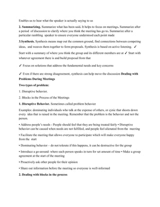 Enables us to hear what the speaker is actually saying to us
2. Summarizing. Summarize what has been said. It helps to focus on meetings. Summarize after
a period of discussion to clarify where you think the meeting has go to. Summarize after a
particular rambling speaker to ensure everyone understood each point made
3.Synthesis. Synthesis means map out the common ground, find connections between competing
ideas, and weaves them together to form proposals. Synthesis is based on active listening. ✓
Start with a summary of where you think the group and its different members are at ✓ Start with
whatever agreement there is and build proposal from that
✓ Focus on solutions that address the fundamental needs and key concerns
✓ Even if there are strong disagreement, synthesis can help move the discussion Dealing with
Problems During Meetings
Two types of problem:
1. Disruptive behavior.
2. Blocks in the Process of the Meetings
1. Disruptive Behavior. Sometimes called problem behavior
Examples: dominating individuals who talk at the expense of others, or cynic that shoots down
every idea that is raised in the meeting. Remember that the problem is the behavior and not the
person.
• Address people’s needs - People should feel that they are being treated fairly • Disruptive
behavior can be caused when needs are not fulfilled, and people feel alienated from the meeting
• Facilitate the meeting that allows everyone to participate which will make everyone happy
from the start
• Dominating behavior – do not tolerate if this happens, it can be destructive for the group
• Introduce a go-around: where each person speaks in turn for set amount of time • Make a group
agreement at the start of the meeting
• Proactively ask other people for their opinion
• Share out information before the meeting so everyone is well-informed
2. Dealing with blocks in the process
 