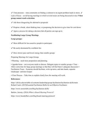✓ Time pressure – time constraints on finding a solution to an urgent problem leads to stress. ✓
Lack of focus – avoid having meetings in which several issues are being discussed at once When
group cannot reach a decision
✓ Ask those disagreeing for alternative proposals
✓ Propose a break, silent thinking time, or postponing the decision to give time for cool down
✓ Agree a process for taking a decision that all parties can sign up to.
Facilitating Large Group Meetings
Large groups:
✓ More difficult for less assertive people to participate
✓ Be easily dominated by confident few
✓ Have slower pace and lower energy than smaller groups
Preparing Meetings for Large Groups
• Planning – need more preparation and planning.
• Agenda Items – not everyone needs to discuss. Delegate topics to smaller groups • Time –
Allow extra time for large group meetings so that they will feel there’s adequate discussion •
Facilitation Team – Someone should facilitate, write up notes, and take hands, separate
timekeeper and door keeper
• Clear Process – Take time to explain clearly how the meeting will work.
References:
https://ctb.ku.edu/en/table-of-contents/leadership/group-facilitation/facilitation-skills/main
Robert Cserti. (2019)Essential Facilitation Skills for an Effective Facilitator
https://www.sessionlab.com/blog/facilitation-skills/
Barlow, Jeremy. (2016) What is Board Meeting Protocol?
https://www.boardeffect.com/blog/board-meeting-protocol/
 