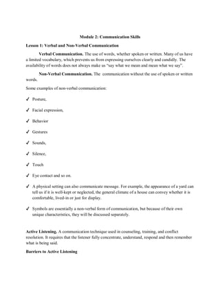 Module 2: Communication Skills
Lesson 1: Verbal and Non-Verbal Communication
Verbal Communication. The use of words, whether spoken or written. Many of us have
a limited vocabulary, which prevents us from expressing ourselves clearly and candidly. The
availability of words does not always make us “say what we mean and mean what we say”.
Non-Verbal Communication. The communication without the use of spoken or written
words.
Some examples of non-verbal communication:
✔ Posture,
✔ Facial expression,
✔ Behavior
✔ Gestures
✔ Sounds,
✔ Silence,
✔ Touch
✔ Eye contact and so on.
✔ A physical setting can also communicate message. For example, the appearance of a yard can
tell us if it is well-kept or neglected, the general climate of a house can convey whether it is
comfortable, lived-in or just for display.
✔ Symbols are essentially a non-verbal form of communication, but because of their own
unique characteristics, they will be discussed separately.
Active Listening. A communication technique used in counseling, training, and conflict
resolution. It requires that the listener fully concentrate, understand, respond and then remember
what is being said.
Barriers to Active Listening
 