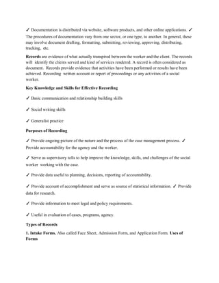✓ Documentation is distributed via website, software products, and other online applications. ✓
The procedures of documentation vary from one sector, or one type, to another. In general, these
may involve document drafting, formatting, submitting, reviewing, approving, distributing,
tracking, etc.
Records are evidence of what actually transpired between the worker and the client. The records
will identify the clients served and kind of services rendered. A record is often considered as
document. Records provide evidence that activities have been performed or results have been
achieved. Recording written account or report of proceedings or any activities of a social
worker.
Key Knowledge and Skills for Effective Recording
✓ Basic communication and relationship building skills
✓ Social writing skills
✓ Generalist practice
Purposes of Recording
✓ Provide ongoing picture of the nature and the process of the case management process. ✓
Provide accountability for the agency and the worker.
✓ Serve as supervisory tolls to help improve the knowledge, skills, and challenges of the social
worker working with the case.
✓ Provide data useful to planning, decisions, reporting of accountability.
✓ Provide account of accomplishment and serve as source of statistical information. ✓ Provide
data for research.
✓ Provide information to meet legal and policy requirements.
✓ Useful in evaluation of cases, programs, agency.
Types of Records
1. Intake Forms. Also called Face Sheet, Admission Form, and Application Form. Uses of
Forms
 